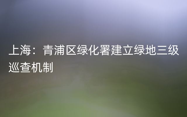 上海：青浦区绿化署建立绿地三级巡查机制