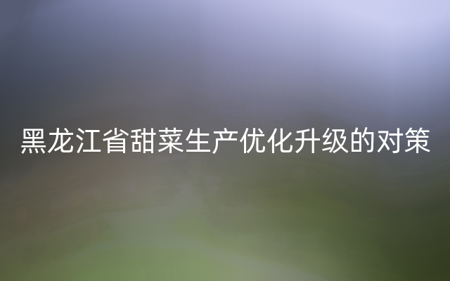 黑龙江省甜菜生产优化升级的对策