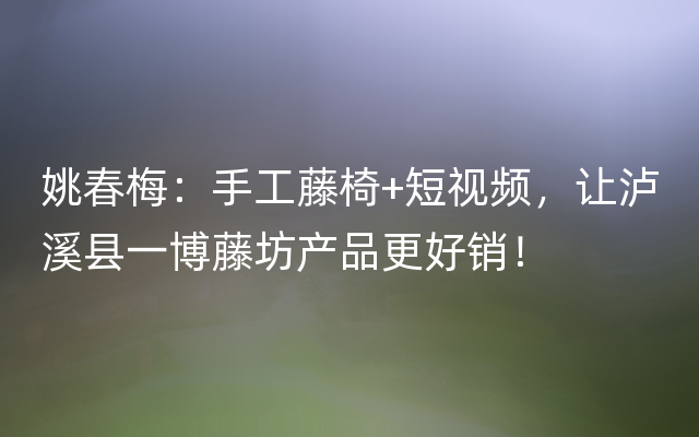 姚春梅：手工藤椅+短视频，让泸溪县一博藤坊产品更好销！