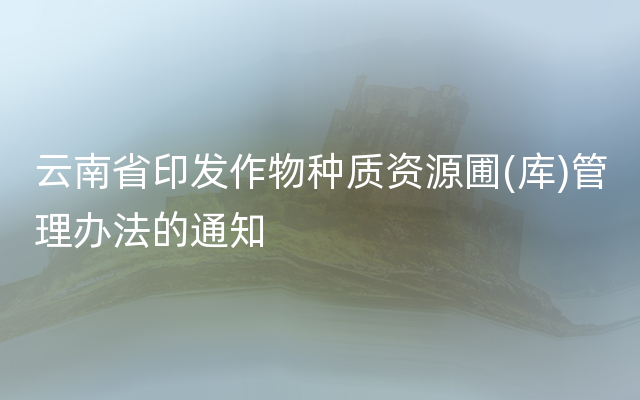 云南省印发作物种质资源圃(库)管理办法的通知