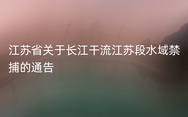 江苏省关于长江干流江苏段水域禁捕的通告